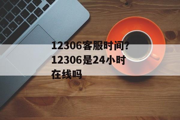 12306客服时间？12306是24小时在线吗-第1张图片-