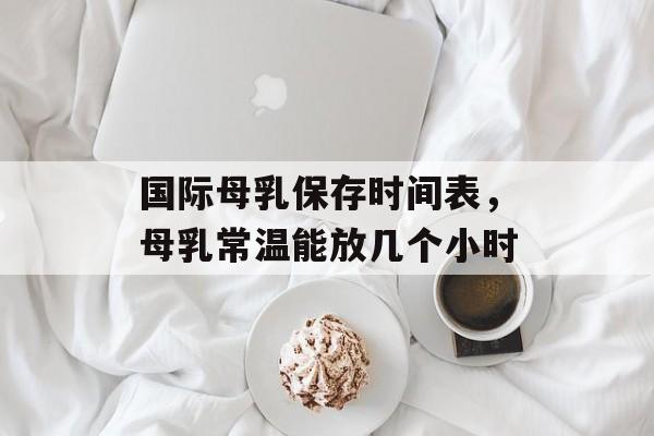 国际母乳保存时间表，母乳常温能放几个小时-第1张图片-