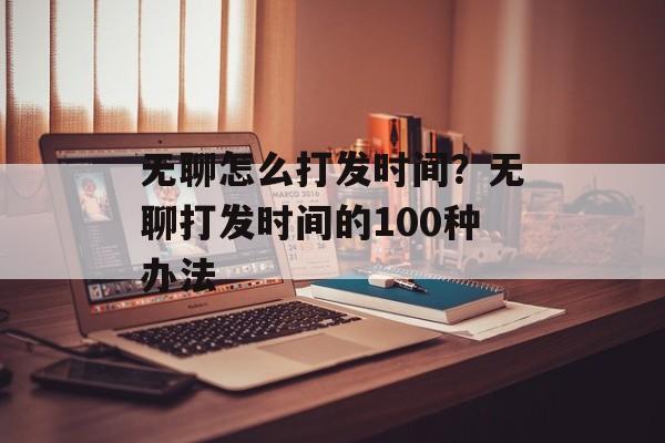 无聊怎么打发时间？无聊打发时间的100种办法-第1张图片-
