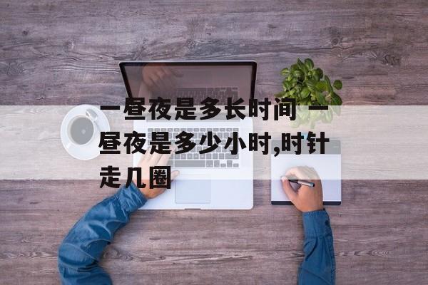 一昼夜是多长时间 一昼夜是多少小时,时针走几圈-第1张图片-