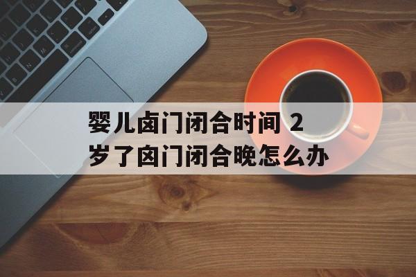 婴儿卤门闭合时间 2岁了囟门闭合晚怎么办-第1张图片-