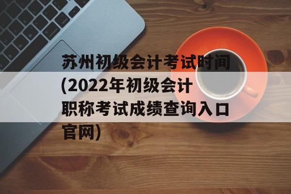 苏州初级会计考试时间(2022年初级会计职称考试成绩查询入口官网)-第1张图片-
