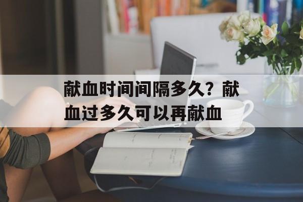 献血时间间隔多久？献血过多久可以再献血-第1张图片-