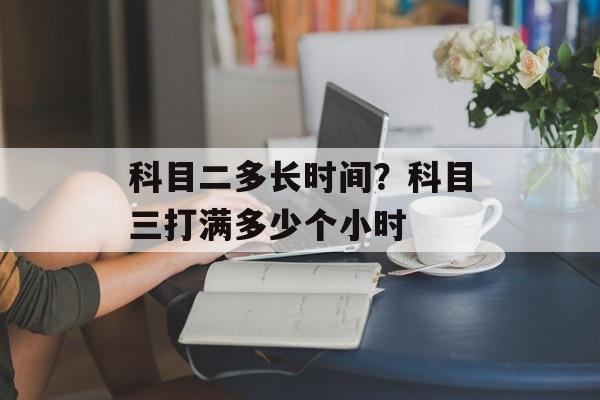科目二多长时间？科目三打满多少个小时-第1张图片-