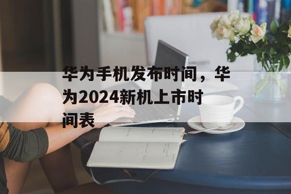 华为手机发布时间，华为2024新机上市时间表-第1张图片-