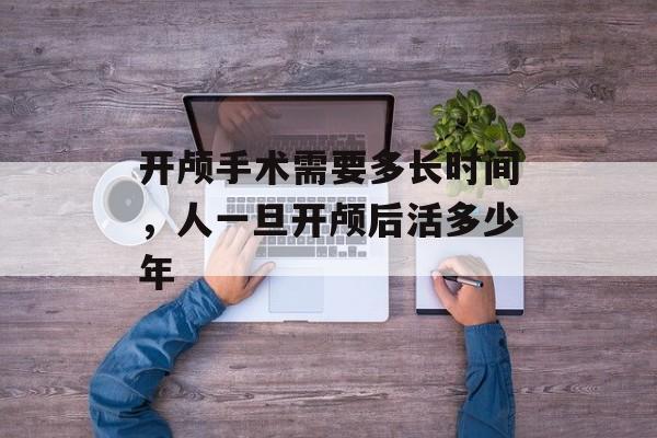开颅手术需要多长时间，人一旦开颅后活多少年-第1张图片-