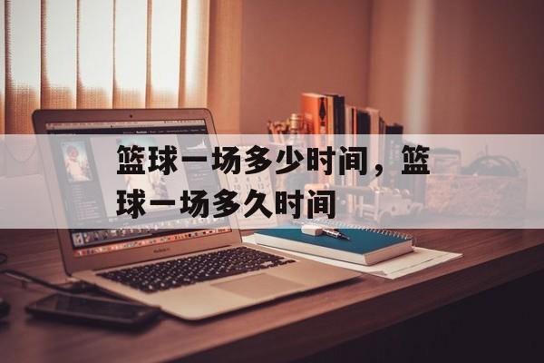 篮球一场多少时间，篮球一场多久时间-第1张图片-