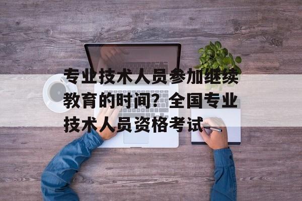 专业技术人员参加继续教育的时间？全国专业技术人员资格考试-第1张图片-