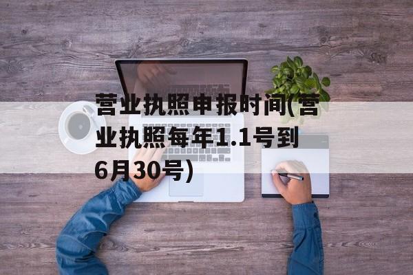 营业执照申报时间(营业执照每年1.1号到6月30号)-第1张图片-