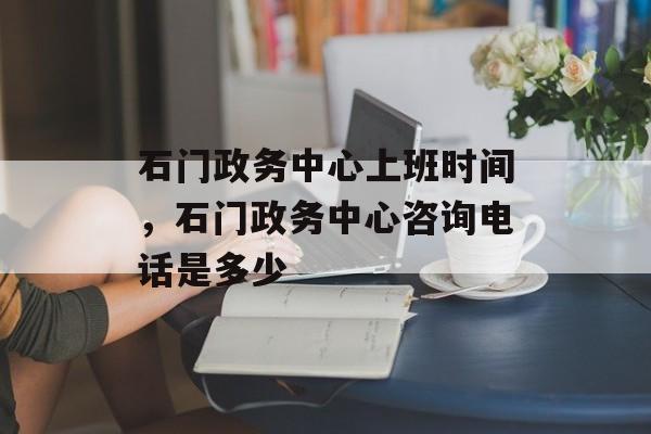 石门政务中心上班时间，石门政务中心咨询电话是多少-第1张图片-
