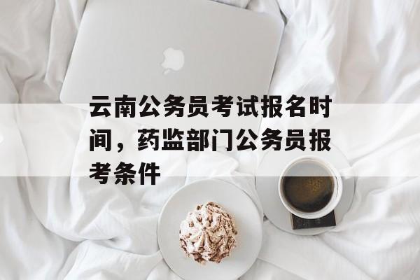 云南公务员考试报名时间，药监部门公务员报考条件-第1张图片-