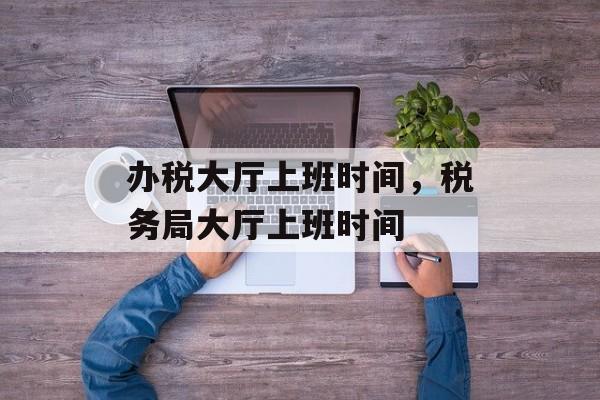 办税大厅上班时间，税务局大厅上班时间-第1张图片-