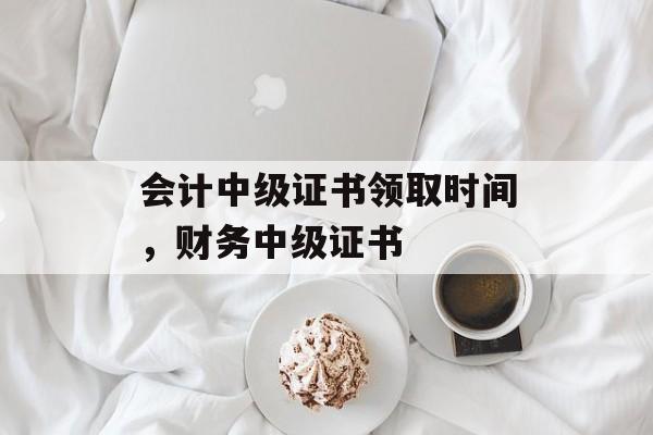 会计中级证书领取时间，财务中级证书-第1张图片-