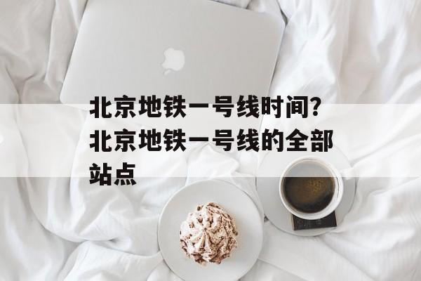 北京地铁一号线时间？北京地铁一号线的全部站点-第1张图片-