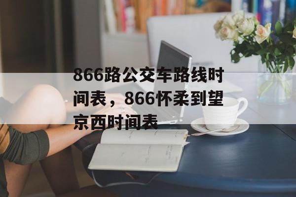 866路公交车路线时间表，866怀柔到望京西时间表-第1张图片-