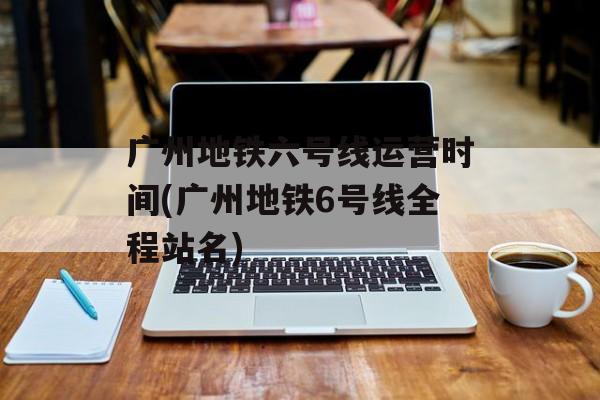 广州地铁六号线运营时间(广州地铁6号线全程站名)-第1张图片-