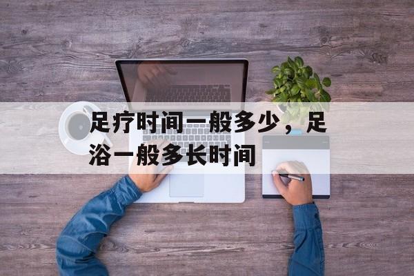 足疗时间一般多少，足浴一般多长时间-第1张图片-