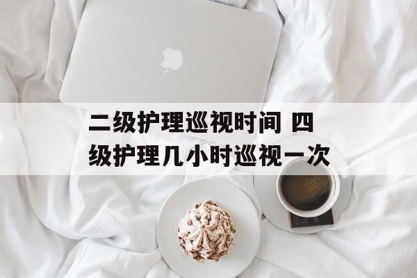 二级护理巡视时间 四级护理几小时巡视一次-第1张图片-
