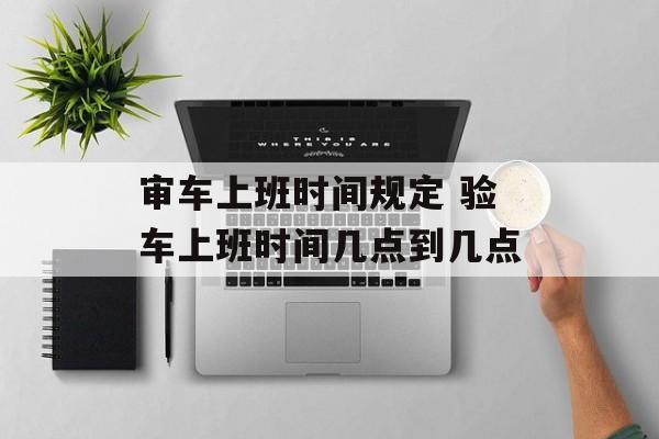 审车上班时间规定 验车上班时间几点到几点-第1张图片-