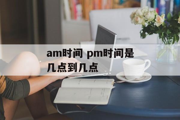 am时间 pm时间是几点到几点-第1张图片-