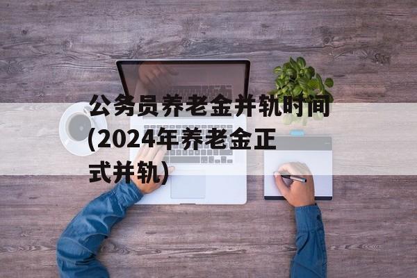 公务员养老金并轨时间(2024年养老金正式并轨)-第1张图片-