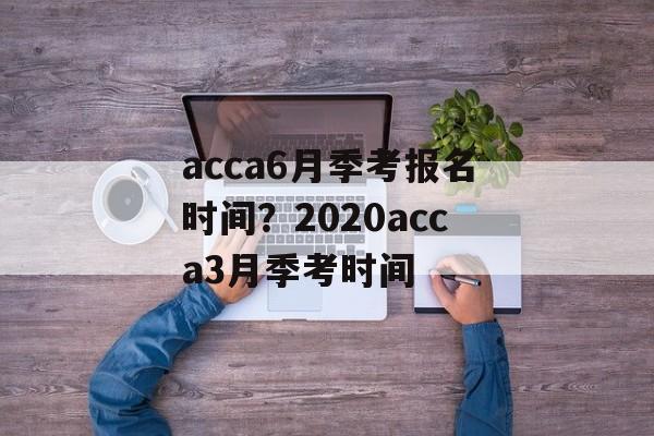 acca6月季考报名时间？2020acca3月季考时间-第1张图片-