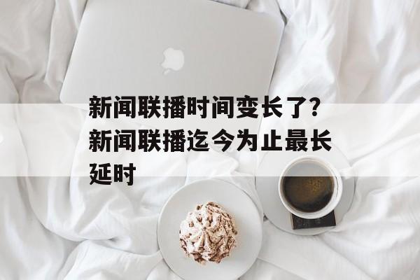 新闻联播时间变长了？新闻联播迄今为止最长延时-第1张图片-