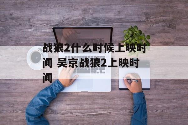 战狼2什么时候上映时间 吴京战狼2上映时间-第1张图片-