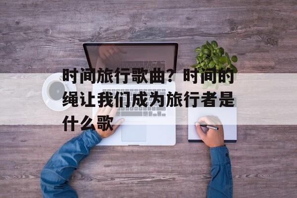 时间旅行歌曲？时间的绳让我们成为旅行者是什么歌-第1张图片-