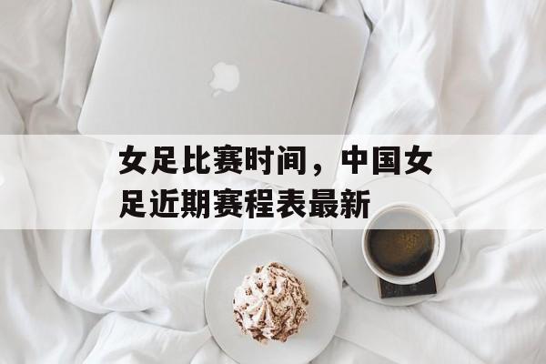 女足比赛时间，中国女足近期赛程表最新-第1张图片-