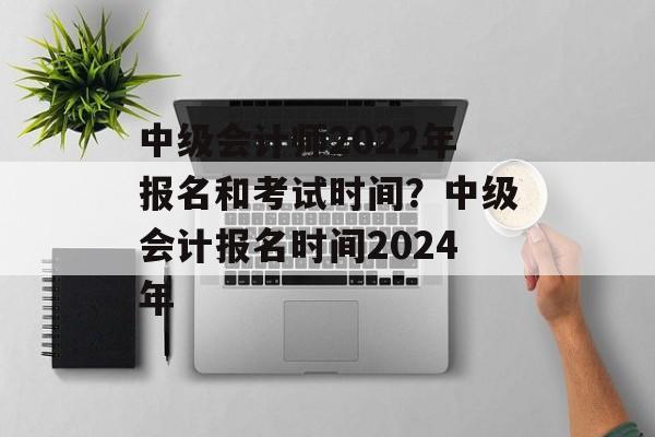 中级会计师2022年报名和考试时间？中级会计报名时间2024年-第1张图片-