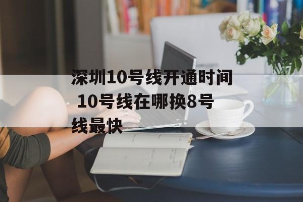 深圳10号线开通时间 10号线在哪换8号线最快-第1张图片-