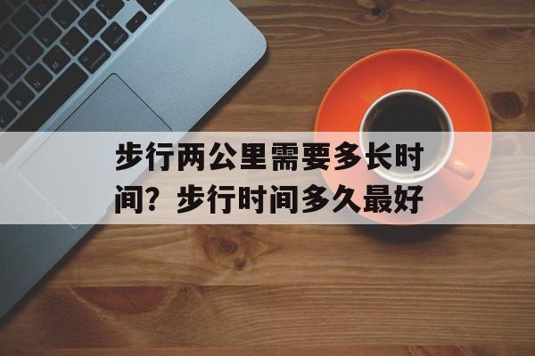 步行两公里需要多长时间？步行时间多久最好-第1张图片-