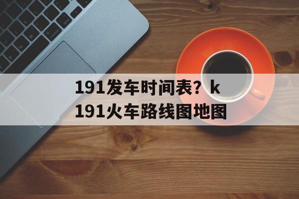 191发车时间表？k191火车路线图地图-第1张图片-