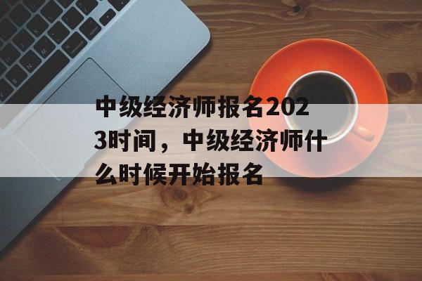 中级经济师报名2023时间，中级经济师什么时候开始报名-第1张图片-