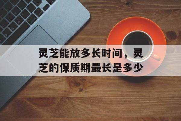 灵芝能放多长时间，灵芝的保质期最长是多少-第1张图片-