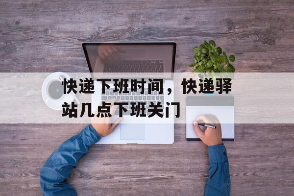 快递下班时间，快递驿站几点下班关门-第1张图片-