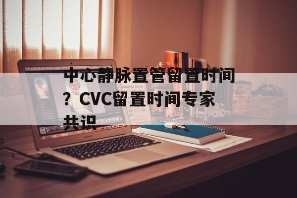 中心静脉置管留置时间？CVC留置时间专家共识-第1张图片-