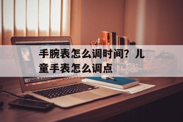 手腕表怎么调时间？儿童手表怎么调点-第1张图片-