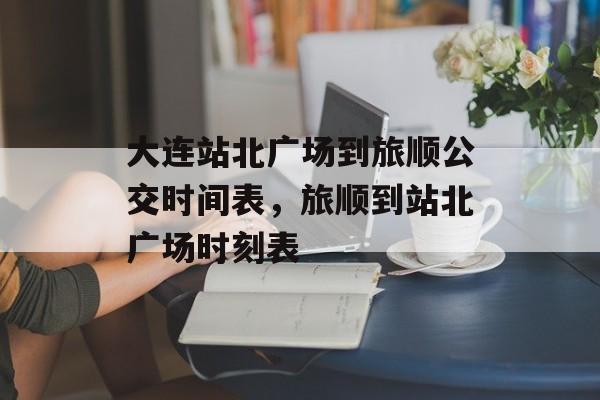 大连站北广场到旅顺公交时间表，旅顺到站北广场时刻表-第1张图片-