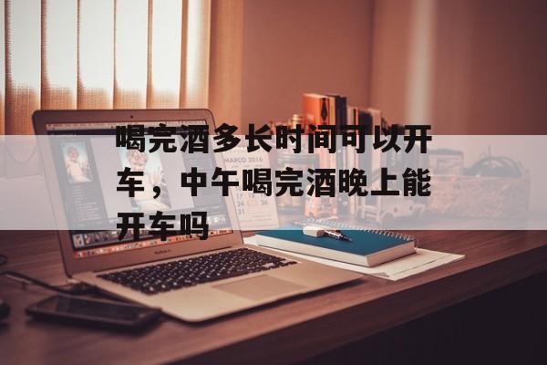 喝完酒多长时间可以开车，中午喝完酒晚上能开车吗-第1张图片-