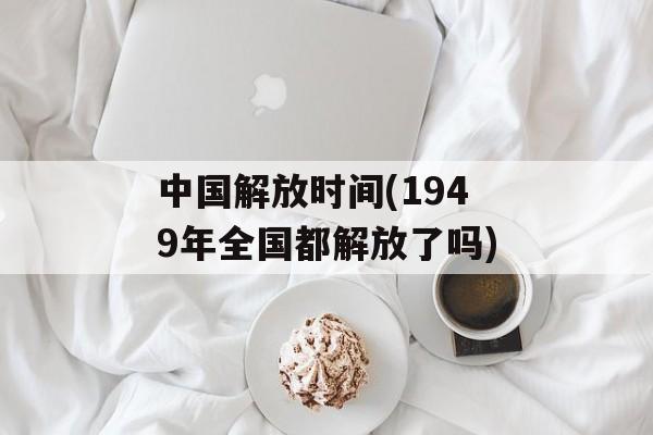 中国解放时间(1949年全国都解放了吗)-第1张图片-