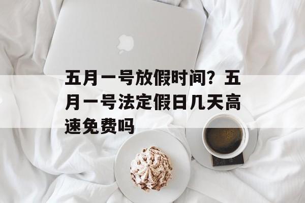 五月一号放假时间？五月一号法定假日几天高速免费吗-第1张图片-
