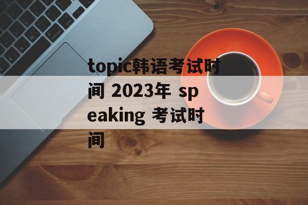 topic韩语考试时间 2023年 speaking 考试时间-第1张图片-