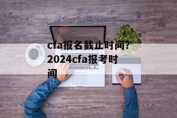 cfa报名截止时间？2024cfa报考时间-第1张图片-