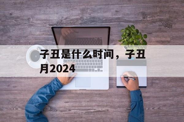 子丑是什么时间，子丑月2024-第1张图片-