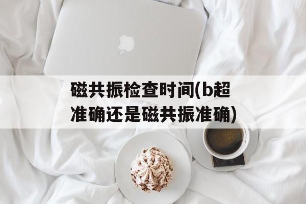 磁共振检查时间(b超准确还是磁共振准确)-第1张图片-