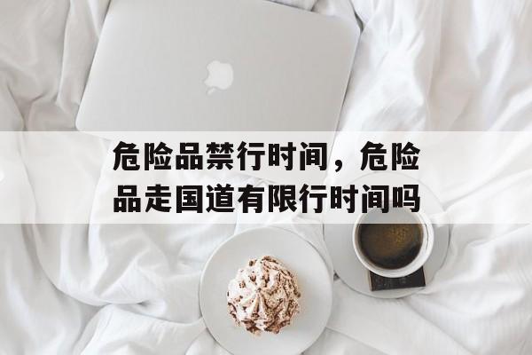 危险品禁行时间，危险品走国道有限行时间吗-第1张图片-