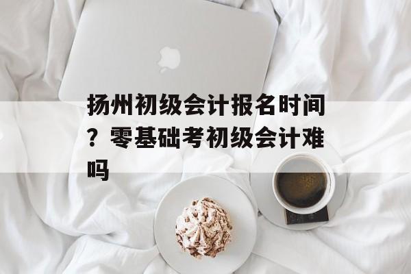 扬州初级会计报名时间？零基础考初级会计难吗-第1张图片-