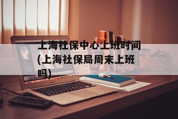 上海社保中心上班时间(上海社保局周末上班吗)-第1张图片-